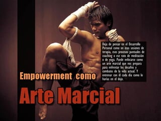 Deja de pensar en el Desarrollo
Personal como en esas sesiones de
terapia, esos procesos puntuales de
coaching o ese rato de meditación
o de yoga. Puede enfocarse como
un arte marcial que nos prepara
para enfrentar los desafíos y
combates de la vida actual. Y
entrenar con él cada día como lo
harías en el dojo.
 