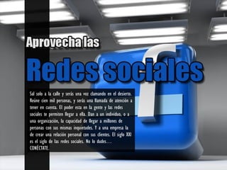 Sal solo a la calle y serás una voz clamando en el desierto.
Reúne cien mil personas, y serás una llamada de atención a
tener en cuenta. El poder esta en la gente y las redes
sociales te permiten llegar a ella. Dan a un individuo, o a
una organización, la capacidad de llegar a millones de
personas con sus mismas inquietudes. Y a una empresa la
de crear una relación personal con sus clientes. El siglo XXI
es el siglo de las redes sociales. No lo dudes…
CONÉCTATE.
 