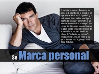 El currículo ha muerto. ¿Depositarás tus
sueños y la seguridad de tu familia en un
papel que se leerán en 15 segundos?. ¿Lo
harás cuando tienes medios para llegar a
millones de personas y convertirte en un
referente internacional en tu campo?. ¿Vas
a tratar de diferenciarte con dos líneas en
un papel cuando tienes todo el mundo de
la creatividad a tus pies?. Cambia tu
enfoque de “trabajador de currículo” a
“marca personal”. Deja de buscar y haz
que te busquen a ti. Se, piensa y actúa
MARCA PERSONAL.
 