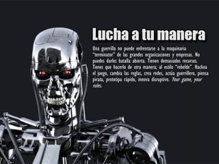 Una guerrilla no puede enfrentarse a la maquinaria
“terminator” de las grandes organizaciones y empresas. No
puedes darles batalla abierta. Tienen demasiados recursos.
Tienes que hacerlo de otra manera; al estilo “rebelde”. Hackea
el juego, cambia las reglas, crea redes, actúa guerrillero, piensa
pirata, prototipa rápido, innova disruptivo. Your game, your
rules.
 