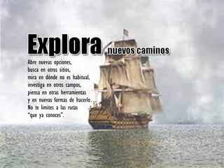 Abre nuevas opciones,
busca en otros sitios,
mira en dónde no es habitual,
investiga en otros campos,
piensa en otras herramientas
y en nuevas formas de hacerlo…
No te limites a las rutas
“que ya conoces”.
 