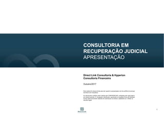 1
CONSULTORIA EM
RECUPERAÇÃO JUDICIAL
APRESENTAÇÃO
Direct Link Consultoria & Hyperion
Consultoria Financeira
Outubro/2017
Este material foi desenvolvida para dar suporte à apresentação oral do portfólio de serviços
da Direct Link Consultoria.
As informações contidas neste material são CONFIDENCIAIS, protegidas pelo sigilo legal e
por direitos autorais. A divulgação, distribuição, reprodução ou qualquer forma de utilização
do teor deste documento depende de autorização do emissor, sujeitando-se o infrator às
sanções legais.
 