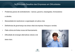 4
Os Principais Desafios das Empresas em Dificuldades
• Problemas graves de endividamento – bancos, governo, empregados, fornecedores
e clientes.
• Necessidade de reestruturar a organização em plena crise.
• Deficiências de governança nas áreas vitais da empresa: finanças e vendas.
• Falta crônica de fontes novas de financiamento.
• Dificuldade de enxergar alternativas viáveis e de
baixo risco.
 