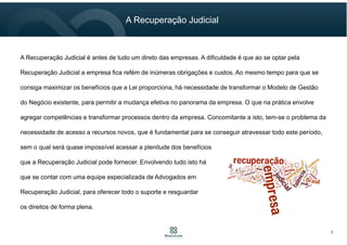 5
A Recuperação Judicial
A Recuperação Judicial é antes de tudo um direto das empresas. A dificuldade é que ao se optar pela
Recuperação Judicial a empresa fica refém de inúmeras obrigações e custos. Ao mesmo tempo para que se
consiga maximizar os benefícios que a Lei proporciona, há necessidade de transformar o Modelo de Gestão
do Negócio existente, para permitir a mudança efetiva no panorama da empresa. O que na prática envolve
agregar competências e transformar processos dentro da empresa. Concomitante a isto, tem-se o problema da
necessidade de acesso a recursos novos, que é fundamental para se conseguir atravessar todo este período,
sem o qual será quase impossível acessar a plenitude dos benefícios
que a Recuperação Judicial pode fornecer. Envolvendo tudo isto há
que se contar com uma equipe especializada de Advogados em
Recuperação Judicial, para oferecer todo o suporte e resguardar
os direitos de forma plena.
 