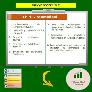 @comodirigirunaempresa
@claudiekarolconsultora
@comodirigir
@comodirigirunaempresa
R.R.H.H. y Sostenibilidad
7. Desarrollar la mentalidad
responsable en los colaboradores.
6. Guía para implementar el
programa sostenible dentro de
la empresa.
1. Reclutamiento de
personal Sostenible.
2. Selección y retención de los
mejores.
3. Descubrir habilidades
ocultas.
5. Evaluación del desempeño
Sostenible.
4. Trabajar las habilidades
blandas.
8. Prácticas de recursos humanos que
impactan la estrategia de
sostenibilidad ambiental.
MIPYME SOSTENIBLE
 