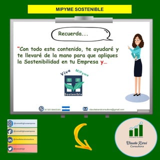 @comodirigirunaempresa
@claudiekarolconsultora
@comodirigir
@comodirigirunaempresa
claudiekarolconsultora@gmail.com
00 505 88405305
“Con todo este contenido, te ayudaré y
te llevaré de la mano para que apliques
la Sostenibilidad en tu Empresa y…
Recuerda...
MIPYME SOSTENIBLE
 