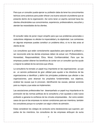 7
Para que un consultor pueda ejercer su profesión debe de tener los conocimientos
teóricos como prácticos para poder ofrecer una buena solución al problema que se
presente dentro de la organización. Así como tener un espíritu servicial hacia los
clientes ofreciéndoles sus conocimientos, experiencia, profesionalismo, escuchar y
atender las necesidades de los clientes.
El consultor debe de poner mayor empeño para que sus problemas personales o
costumbres religiosas no afecten la imparcialidad y la objetividad. Las comisiones
en algunas empresas puedes constituir un problema ético, si no le das aviso al
cliente de tal.
Los consultores que están correctamente capacitados para ejercer la profesión y
ser reconocido ante las demás empresas deben de actuar con: Profesionalismo,
Honestidad, Responsabilidad, Ética, Moral, Confidencialidad. Para que las
empresas puedan obtener los beneficios de contar con un consultor que los ayude
a mejorar la calidad de los servicios que ofrece.
La consultoría ha tomado un papel muy importante en las organizaciones ya que
es un servicio profesional de gran utilidad para ayudar a los directivos de las
organizaciones a identificar y definir los principales problemas que afectan a las
organizaciones, para alcanzar los propósitos fundamentales, sus objetivos,
analizar las causas que lo provocan, identificando las causas, planear acciones
para su mejora y que estas se implementen.
Las asociaciones profesionales han desempeñado un papel muy importante en la
promoción de las normas políticas de la consultoría y han ayudado a esta nueva
profesión a ganarse la confianza de los círculos empresariales. Así como existen
casos de que en las empresas no reúnen condiciones para ser miembros, también
los consultores porque no cumplen con algún criterio de admisión.
Estas consideran los códigos de conducta como declaraciones que suponen, por
partes de los miembros, los consultores de las empresas atribuyen de suma
 