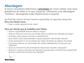 Abordagem
A nossa consultoria determina a estratégia de como utilizar uma nova
plataforma de vídeo e os seus impactos. Utilizamos uma abordagem
“holística”, abrangendo toda infraestrutura e suporte.
Ao final dos nossos serviços teremos respondido às seguintes perguntas:
Para um cliente novo:
– Qual a melhor plataforma de vídeo?
Para um cliente que já trabalha com Vídeo:
– Qual é a quantidade total de dados a migrar?
– Pode ser feita de uma única vez (Single Shot) ou deverá ser realizada em fases?
– Os dados estão seguros durante a transferência?
– Que tarefas serão automatizadas e quais requerem intervenção manual?
– Como automatizar a re-vinculação dos vídeos (Embed) nas páginas do portal.
– É possível melhorar as informações dos vídeos (Metadados) no processo de
migração?
– Quais os mecanismos de contingência disponíveis durante a migração?
– Quanto é o tempo estimado de migração considerando a infraestrutura disponível?
Quanto custará este processo de migração?
 