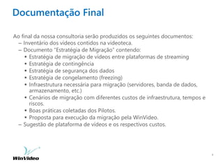 Documentação Final
Ao final da nossa consultoria serão produzidos os seguintes documentos:
– Inventário dos vídeos contidos na videoteca.
– Documento “Estratégia de Migração” contendo:
 Estratégia de migração de vídeos entre plataformas de streaming
 Estratégia de contingência
 Estratégia de segurança dos dados
 Estratégia de congelamento (freezing)
 Infraestrutura necessária para migração (servidores, banda de dados,
armazenamento, etc.)
 Cenários de migração com diferentes custos de infraestrutura, tempos e
riscos.
 Boas práticas coletadas dos Pilotos.
 Proposta para execução da migração pela WinVideo.
– Sugestão de plataforma de vídeos e os respectivos custos.
6
 
