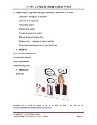 DISEÑO Y APLICACIÓN DE CONSULTORÍA
Es necesario seguir los siguientes pasos para poder tener la planificación de la acción:
Orientación a la búsqueda de soluciones
Utilización de la experiencia
Pensamiento creativo
Entrenamiento creativo
Proceso de pensamiento creativo
Técnicas de pensamiento creativo
Establecimiento y evaluación de las diversas ideas
Presentación al cliente y preparación para la aplicación
4. Aplicación
De lo conocido a lo desconocido
Establecimiento de metas
Prueba de información
Mantenimiento y control
5. Terminación
Decisiones

Recuperado en la página de internet el día 16 de
http://www.slideshare.net/crisangel0505/proceso-de-la-consultoria

HERNÁNDEZ LÓPEZ DULCE JUDITH
INGENIERIA EN GESTIÓN DE PROYECTOS 8-3

enero

del

2014

a

las

10:40

am

de:

Página 3

 