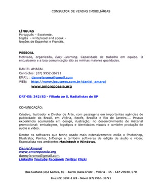 CONSULTOR DE VENDAS IMOBILIÁRIAS
LÍNGUAS
Português – Excelente.
Inglês - write/read and speak -
Noções de Espanhol e Francês.
PESSOAL
Motivado, organizado, Easy Learning. Capacidade de trabalho em equipe. O
entusiasmo e a boa comunicação são as minhas maiores qualidades.
DANIEL AMARAL
Contactos: (27) 9952-36721
EMAIL : dannylarama@gmail.com
WEB: http://www.locutores.com.br/daniel_amaral
www.amorepoesia.org 
DRT-ES: 342/83 - Filiado ao S. Radialistas de SP
COMUNICAÇÃO: 
 
Criativo, ilustrador e Diretor de Arte, com passagens em importantes agências de
publicidade do Brasil, em Vitória, Recife, Brasília e Rio de Janeiro,... Possuo
experiência acumulada em design, ilustração; no desenvolvimento de material
promocional: embalagens, logotipos e identidades visuais e também produção de
áudio e vídeo.
Dentre os softwares que tenho usado mais extensivamente estão o Photoshop,
Illustrator, Painter, InDesign e também softwares de edição de áudio e vídeo.
Especialista nos ambientes Macintosh e Windows.
Daniel Amaral
www.amorepoesia.org
dannylarama@gmail.com
Linkedin Youtube Facebook Twitter Flickr
Rua Caetano José Gomes, 80 - Bairro Joana D’Arc - Vitória - ES - CEP 29048-070
Fixo: (27) 3097-1128 - Móvel: (27) 9952- 36721
 
