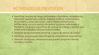 ACTIVIDADES DE PREVENCIÓN
 Identificar factores de riesgo individuales y familiares: dislipidemias,
obesidad, hipertensión arterial, diabetes mellitus, sedentarismo,
alcoholismo y otras adicciones, malos hábitos alimentarios,
polifarmacia, con el propósito de realizar acciones individuales y
familiares, en grupos específicos de centros de trabajo y estudio para
evitar enfermedades crónicas no trasmisibles.
 Detectar tempranamente síntomas y signos de alarma de cáncer.
 Mantener una pesquisa intensificada de sintomáticos respiratorios
 Detectar conductas y situaciones que puedan propiciar intentos
suicidas y suicidio.
 