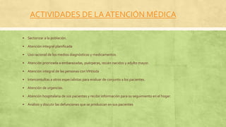 ACTIVIDADES DE LA ATENCIÓN MÉDICA
 Sectorizar a la población.
 Atención integral planificada
 Uso racional de los medios diagnósticos y medicamentos.
 Atención priorizada a embarazadas, puérperas, recién nacidos y adulto mayor.
 Atención integral de las personas conVIH/sida
 Interconsultas a otros especialistas para evaluar de conjunto a los pacientes.
 Atención de urgencias.
 Atención hospitalaria de sus pacientes y recibir información para su seguimiento en el hogar.
 Análisis y discutir las defunciones que se produzcan en sus pacientes
 