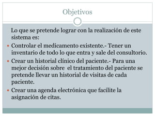 Objetivos
Lo que se pretende lograr con la realización de este
sistema es:
 Controlar el medicamento existente.- Tener un
inventario de todo lo que entra y sale del consultorio.
 Crear un historial clínico del paciente.- Para una
mejor decisión sobre el tratamiento del paciente se
pretende llevar un historial de visitas de cada
paciente.
 Crear una agenda electrónica que facilite la
asignación de citas.
 