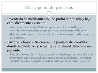 Descripción de procesos
 Inventario de medicamento.- Se podrá dar de alta y baja
el medicamento existente.
 Alta de medicamento.- Cada vez que el medicamento llegue al
consultorio se procederá a capturarlo para el inventario de éste.
 Baja de medicamento.- Esta se dará cuando se asigne medicamento a
un paciente.
 Historial clínico.- Se creará una pantalla de consulta
donde se pueda ver y actualizar el historial clínico de un
paciente.
 Pantalla de consulta.- Cada vez que el médico haga una consulta se le
presentará una pantalla donde pueda buscar al paciente y consultar
su historial clínico, aparte de actualizarlo con la consulta de ese día.
 