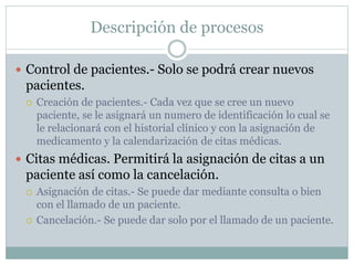 Descripción de procesos
 Control de pacientes.- Solo se podrá crear nuevos
pacientes.
 Creación de pacientes.- Cada vez que se cree un nuevo
paciente, se le asignará un numero de identificación lo cual se
le relacionará con el historial clínico y con la asignación de
medicamento y la calendarización de citas médicas.
 Citas médicas. Permitirá la asignación de citas a un
paciente así como la cancelación.
 Asignación de citas.- Se puede dar mediante consulta o bien
con el llamado de un paciente.
 Cancelación.- Se puede dar solo por el llamado de un paciente.
 