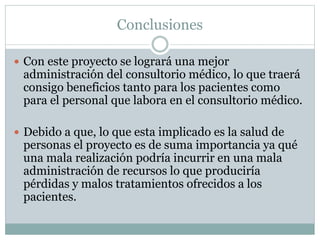 Conclusiones
 Con este proyecto se logrará una mejor
administración del consultorio médico, lo que traerá
consigo beneficios tanto para los pacientes como
para el personal que labora en el consultorio médico.
 Debido a que, lo que esta implicado es la salud de
personas el proyecto es de suma importancia ya qué
una mala realización podría incurrir en una mala
administración de recursos lo que produciría
pérdidas y malos tratamientos ofrecidos a los
pacientes.
 
