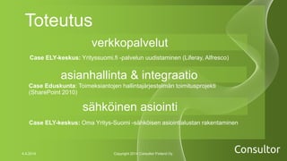 Toteutus
Case Eduskunta: Toimeksiantojen hallintajärjestelmän toimitusprojekti
(SharePoint 2010)
4.4.2014 Copyright 2014 Consultor Finland Oy.
verkkopalvelut
asianhallinta & integraatio
sähköinen asiointi
Case ELY-keskus: Yrityssuomi.fi -palvelun uudistaminen (Liferay, Alfresco)
Case ELY-keskus: Oma Yritys-Suomi -sähköisen asiointialustan rakentaminen
 