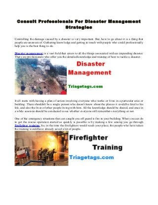 Consult Professionals For Disaster Mana gement
Str ate gies
Controlling the damage caused by a disaster is very important. But, how to go about it is a thing that
people are unaware of. Gathering knowledge and getting in touch with people who could professionally
help you is the best thing to do.
Disaster management is a vast field that caters to all the things associated with an impending disaster.
There are professionals who offer you the detailed knowledge and training of how to tackle a disaster.

It all starts with having a plan of action involving everyone who works or lives in a particular area or
building. There shouldn't be a single person who doesn't know about the plan as it could be fatal to his
life, and also the lives of other people living with him. All the knowledge should be shared, and once in
a while sessions should be conducted to see whether everyone still remembers everything or not.
One of the emergency situations that can caught you off guard is fire in your building. What you can do
to get the rescue operation started as quickly is possible is by making a few among you go through
firefighter training. So, in the time the firefighters would reach your place, the people who have taken
the training would have already saved a lot of people.

 