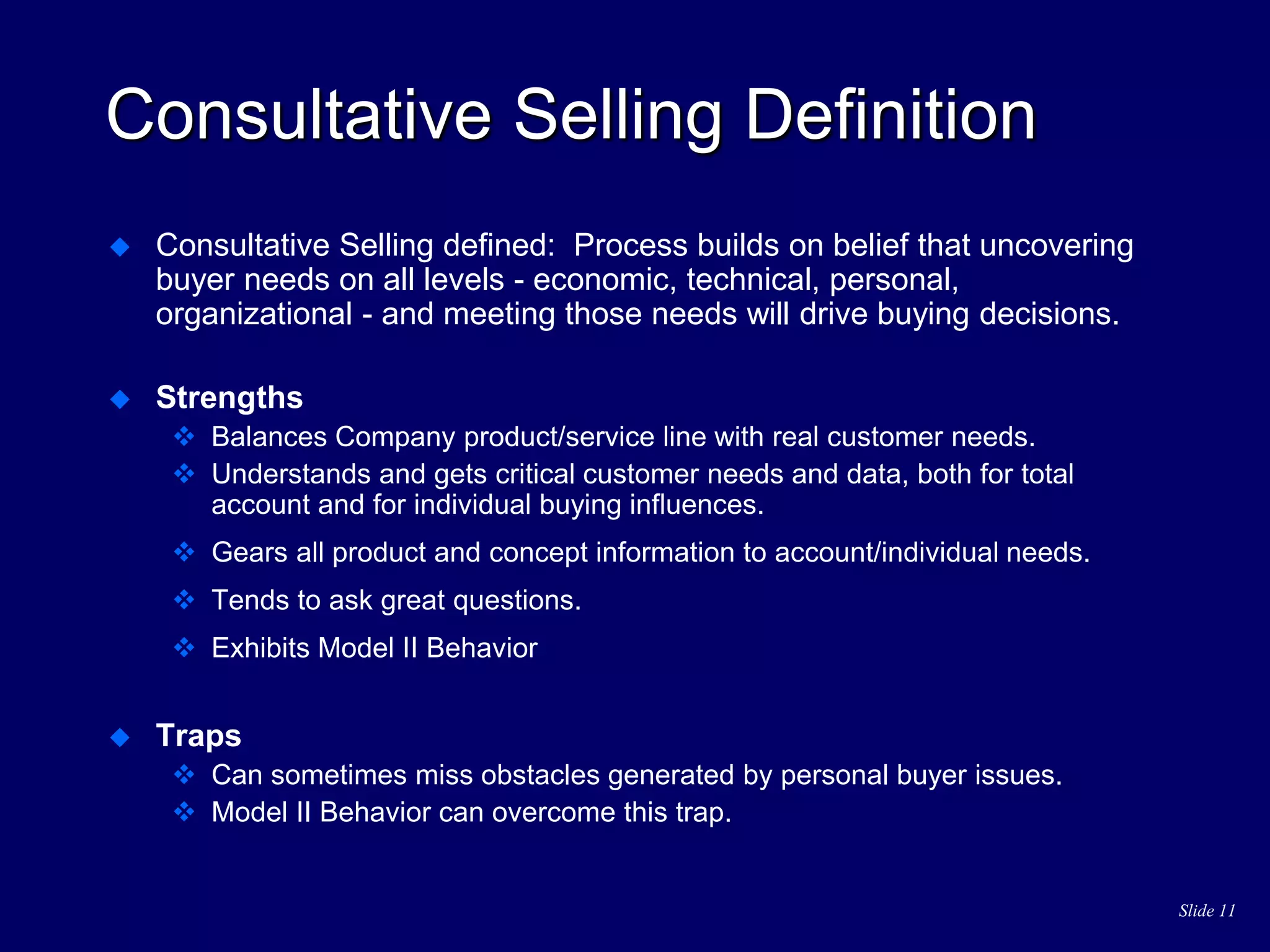 Slide 11
Consultative Selling Definition
 Consultative Selling defined: Process builds on belief that uncovering
buyer needs on all levels - economic, technical, personal,
organizational - and meeting those needs will drive buying decisions.
 Strengths
 Balances Company product/service line with real customer needs.
 Understands and gets critical customer needs and data, both for total
account and for individual buying influences.
 Gears all product and concept information to account/individual needs.
 Tends to ask great questions.
 Exhibits Model II Behavior
 Traps
 Can sometimes miss obstacles generated by personal buyer issues.
 Model II Behavior can overcome this trap.
 