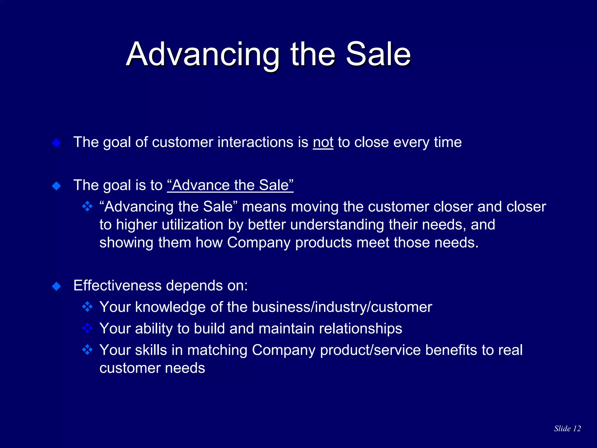 Slide 12
Advancing the Sale
 The goal of customer interactions is not to close every time
 The goal is to “Advance the Sale”
 “Advancing the Sale” means moving the customer closer and closer
to higher utilization by better understanding their needs, and
showing them how Company products meet those needs.
 Effectiveness depends on:
 Your knowledge of the business/industry/customer
 Your ability to build and maintain relationships
 Your skills in matching Company product/service benefits to real
customer needs
 