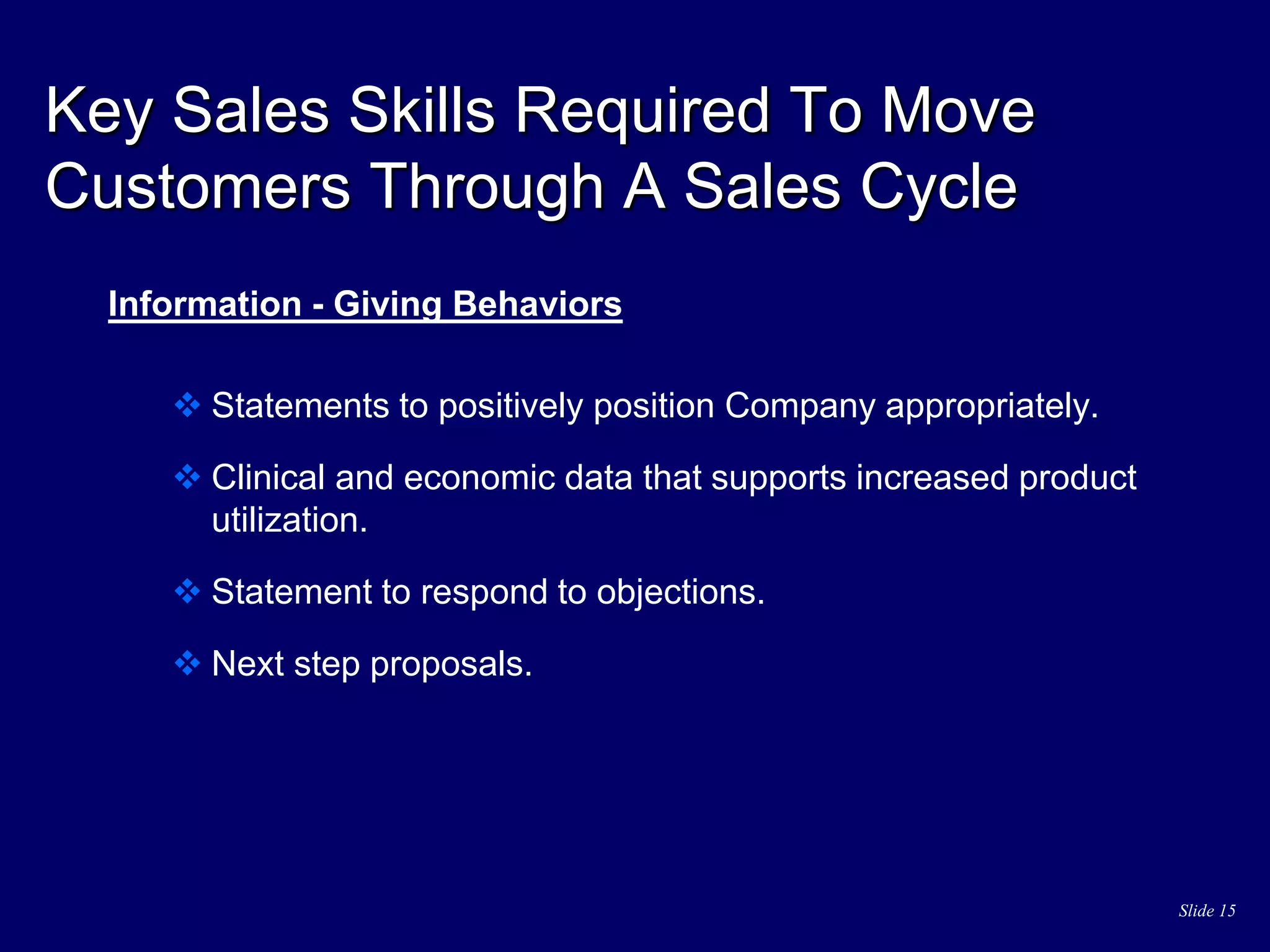 Slide 15
Key Sales Skills Required To Move
Customers Through A Sales Cycle
Information - Giving Behaviors
 Statements to positively position Company appropriately.
 Clinical and economic data that supports increased product
utilization.
 Statement to respond to objections.
 Next step proposals.
 