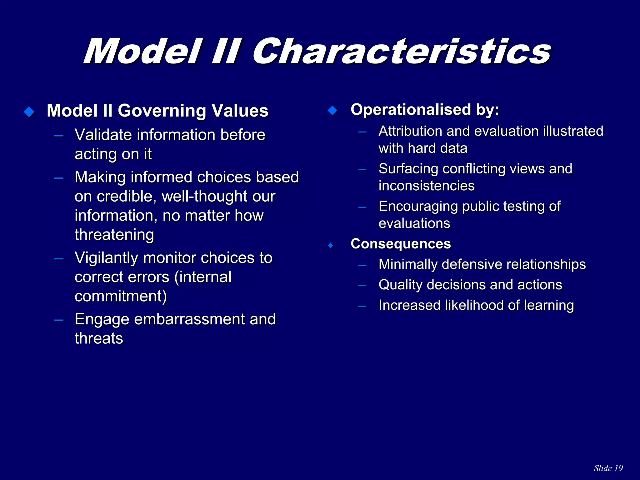 Slide 19
Model II Characteristics
 Model II Governing Values
– Validate information before
acting on it
– Making informed choices based
on credible, well-thought our
information, no matter how
threatening
– Vigilantly monitor choices to
correct errors (internal
commitment)
– Engage embarrassment and
threats
 Operationalised by:
– Attribution and evaluation illustrated
with hard data
– Surfacing conflicting views and
inconsistencies
– Encouraging public testing of
evaluations
 Consequences
– Minimally defensive relationships
– Quality decisions and actions
– Increased likelihood of learning
 