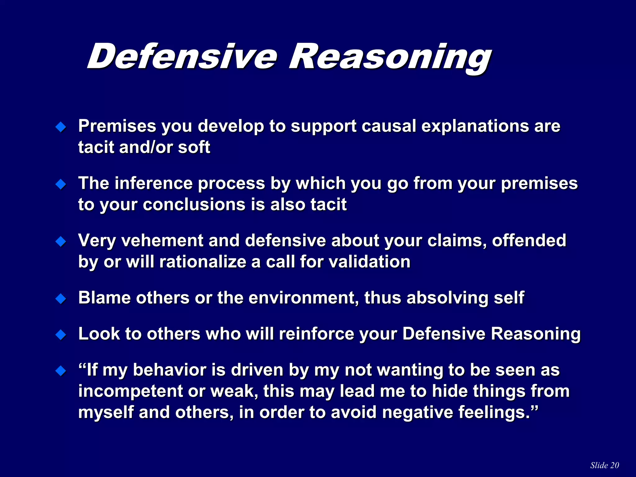 Slide 20
Defensive Reasoning
 Premises you develop to support causal explanations are
tacit and/or soft
 The inference process by which you go from your premises
to your conclusions is also tacit
 Very vehement and defensive about your claims, offended
by or will rationalize a call for validation
 Blame others or the environment, thus absolving self
 Look to others who will reinforce your Defensive Reasoning
 “If my behavior is driven by my not wanting to be seen as
incompetent or weak, this may lead me to hide things from
myself and others, in order to avoid negative feelings.”
 
