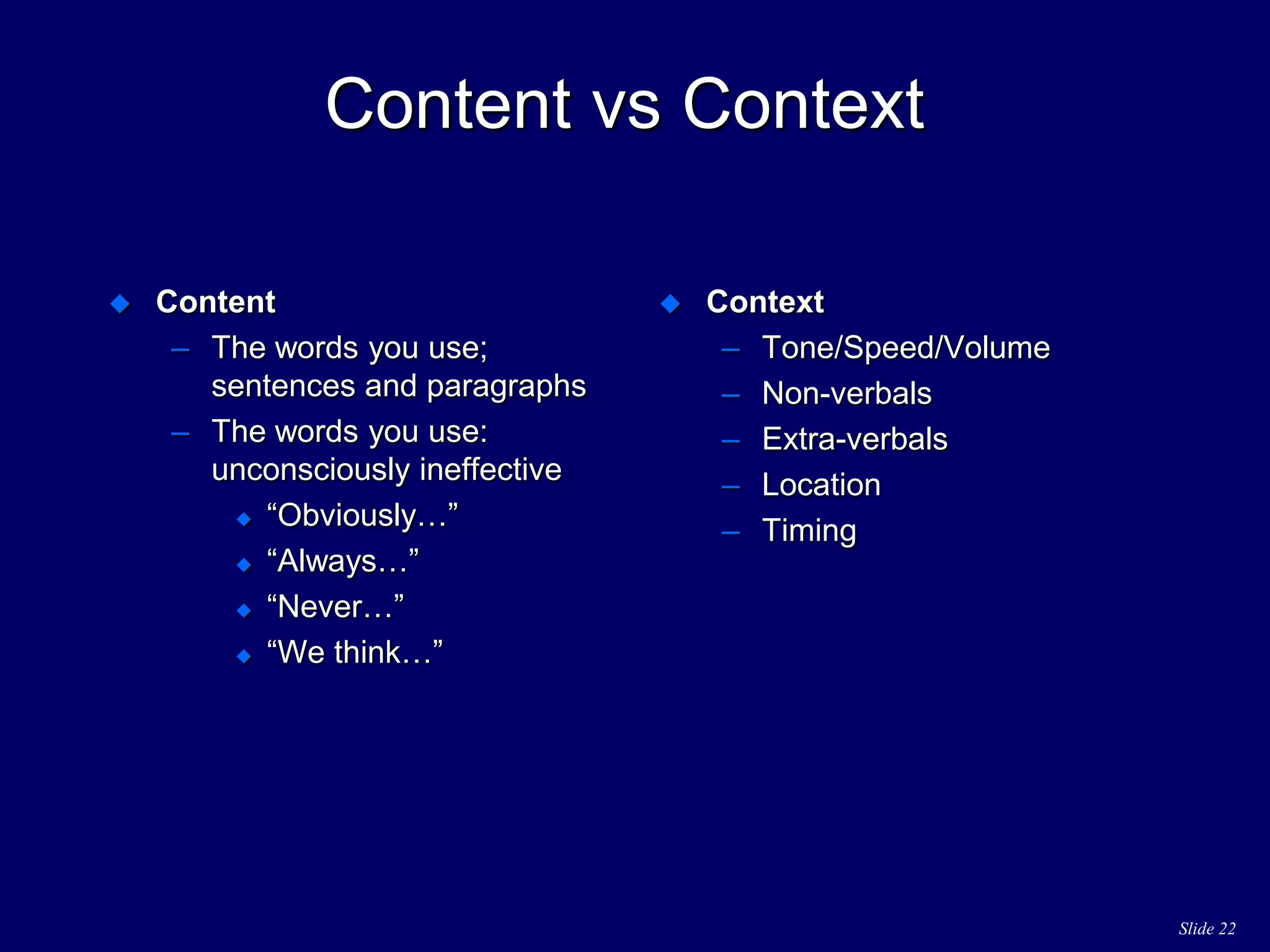 Slide 22
Content vs Context
 Content
– The words you use;
sentences and paragraphs
– The words you use:
unconsciously ineffective
 “Obviously…”
 “Always…”
 “Never…”
 “We think…”
 Context
– Tone/Speed/Volume
– Non-verbals
– Extra-verbals
– Location
– Timing
 
