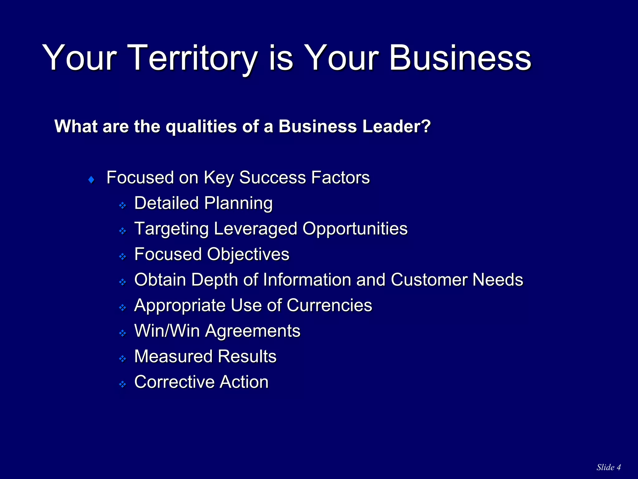 Slide 4
Your Territory is Your Business
What are the qualities of a Business Leader?
 Focused on Key Success Factors
 Detailed Planning
 Targeting Leveraged Opportunities
 Focused Objectives
 Obtain Depth of Information and Customer Needs
 Appropriate Use of Currencies
 Win/Win Agreements
 Measured Results
 Corrective Action
 