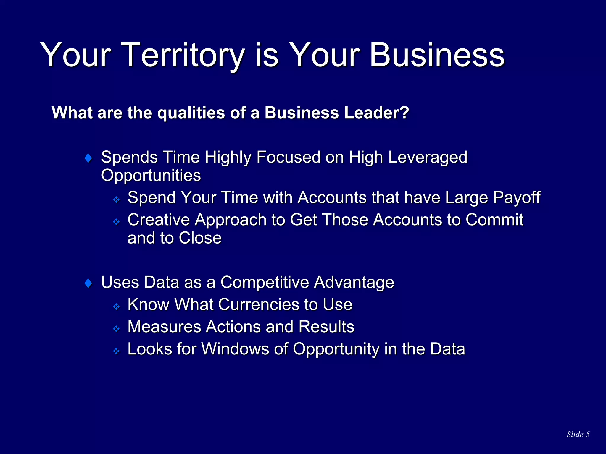 Slide 5
Your Territory is Your Business
What are the qualities of a Business Leader?
 Spends Time Highly Focused on High Leveraged
Opportunities
 Spend Your Time with Accounts that have Large Payoff
 Creative Approach to Get Those Accounts to Commit
and to Close
 Uses Data as a Competitive Advantage
 Know What Currencies to Use
 Measures Actions and Results
 Looks for Windows of Opportunity in the Data
 