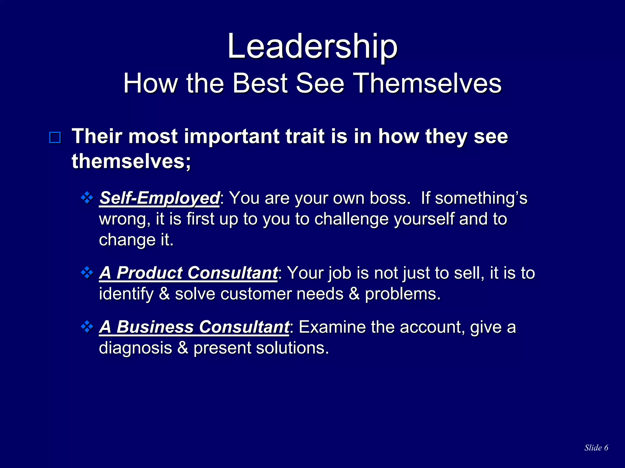 Slide 6
Leadership
How the Best See Themselves
 Their most important trait is in how they see
themselves;
 Self-Employed: You are your own boss. If something’s
wrong, it is first up to you to challenge yourself and to
change it.
 A Product Consultant: Your job is not just to sell, it is to
identify & solve customer needs & problems.
 A Business Consultant: Examine the account, give a
diagnosis & present solutions.
 