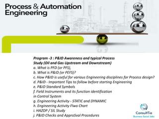 Program -3 : P&ID Awareness and typical Process
Study (Oil and Gas Upstream and Downstream)
a. What is PFD (or PFS),
b. What is P&ID (or PEFS)?
c. How P&ID is useful for various Engineering disciplines for Process design?
d. P&ID - Important Tips to follow before starting Engineering
e. P&ID Standard Symbols
f. Field Instruments and its function identification
in Control System
g. Engineering Activity - STATIC and DYNAMIC
h. Engineering Activity Flwo Chart
i. HAZOP / SIL Study
j. P&ID Checks and ApproSval Procedures
 