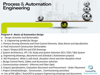 Program-4 : Basics of Automation Design
a. Design Activities and Deliverables
b. b. Engineering symbol for Design
c. Primary Sensing Elements and Final Control Elements, Data Sheets and Specification
d. Field Instrument Construction Deliverables
e. Input / Output (I/O) list and ICSS Drawings
f. System Architecture, IPF / SIL Study and System Selection DCS / ESD / F&G System
g. Engineering drawings, documents and Schedule ( Automation project)
h. ISO Procedures- What is self check, discipline check and inter-discipline check
i. Design Control Panel, Cables and Accessories selection
j. Communication network – Ethernet and Fiber Optic
k. Enquiry Specifications, Evaluation Document and Procurement - Order Placement
l. Project Schedule(Design , Construction , Commissioning activities)
m. Use of MS office / AutoCAD to prepare Engineering drawings and documents.
 