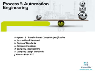 Program - 6 : Standards and Company Specification
a. International Standards
b. National Standards
c. Company Standards
d. Company Specifications
e. Company Design Standards
f. Process Plant HSE
 