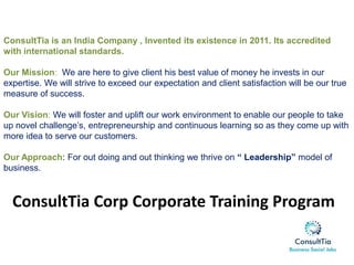 ConsultTia is an India Company , Invented its existence in 2011. Its accredited
with international standards.
Our Mission: We are here to give client his best value of money he invests in our
expertise. We will strive to exceed our expectation and client satisfaction will be our true
measure of success.
Our Vision: We will foster and uplift our work environment to enable our people to take
up novel challenge’s, entrepreneurship and continuous learning so as they come up with
more idea to serve our customers.
Our Approach: For out doing and out thinking we thrive on “ Leadership” model of
business.
ConsultTia Corp Corporate Training Program
 