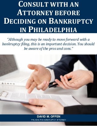 “Although you may be ready to move forward with a
bankruptcy filing, this is an important decision. You should
be aware of the pros and cons.”
CONSULT WITH AN
ATTORNEY BEFORE
DECIDING ON BANKRUPTCY
IN PHILADELPHIA
DAVID M. OFFEN
PHILADELPHIA BANKRUPTCY ATTORNEY
 