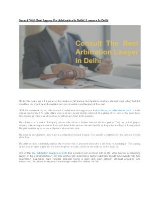 Consult With Best Lawyer For Arbitration In Delhi | Lawyers In Delhi
Most of the people are still unaware of the practice of Arbitration, they hesitate consulting a lawyer because they feel that
consulting one would make them indulge in long proceedings and hearings of the court.
Well, let me introduce you to the concept of Arbitration and suggest you the best lawyer for arbitration in Delhi. It is the
popular method used by parties these days to ensure speedy dispute redressal. It is preferred for most of the cases these
days because people get quick conclusion without any delay in the hearings.
The arbitrator is a neutral third party person who solves a dispute between the two parties. They are retired judges,
lawyers, or business professionals from specialized fields and are selected directly by the parties involved in the argument.
The parties either agree on one arbitrator or choose their own.
The meeting and decisions takes place in a neutral professional location, for example, a courthouse or the meeting room in
a law firm.
The arbitrator has to minutely analyze the evidence that is presented and make a fair decision accordingly. The arguing
parties have to agree to give the arbitrator the power to make a decision and settle as per his decision.
One of the best arbitration lawyers in Delhi that a person can connect with is Mr. Vipul Ganda, a practicing
lawyer of the Delhi High Court. He has all the right skills that a perfect arbitrator should have which help him
accomplish successful case records. Besides being a calm and keen listener, detailed analyzer, and
researcher, his rich experience and knowledge makes him deliver the fair
 