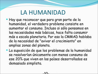 LA HUMANIDAD Hay que reconocer que para gran parte de la humanidad, el verdadero problema consiste en aumentar el consumo. Incluso si sólo pensamos en las necesidades más básicas, hace falta consumir más a escala planetaria. Por eso la CMMAD hablaba de la necesidad de "avivar el crecimiento" en amplias zonas del planeta. La suposición de que los problemas de la humanidad se resolverían únicamente con menos consumo de ese 20% que viven en los países desarrollados es demasiado simplista.  -10- 