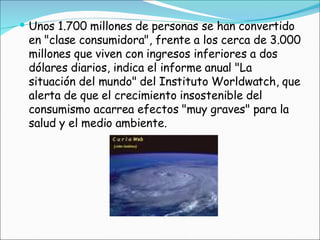 Unos 1.700 millones de personas se han convertido en "clase consumidora", frente a los cerca de 3.000 millones que viven con ingresos inferiores a dos dólares diarios, indica el informe anual "La situación del mundo" del Instituto Worldwatch, que alerta de que el crecimiento insostenible del consumismo acarrea efectos "muy graves" para la salud y el medio ambiente.  