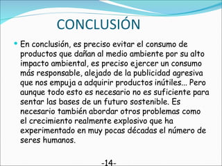 CONCLUSIÓN En conclusión, es preciso evitar el consumo de productos que dañan al medio ambiente por su alto impacto ambiental, es preciso ejercer un consumo más responsable, alejado de la publicidad agresiva que nos empuja a adquirir productos inútiles... Pero aunque todo esto es necesario no es suficiente para sentar las bases de un futuro sostenible. Es necesario también abordar otros problemas como el crecimiento realmente explosivo que ha experimentado en muy pocas décadas el número de seres humanos. -14- 