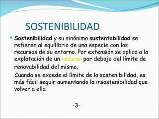 SOSTENIBILIDAD Sostenibilidad  y su sinónimo  sustentabilidad  se refieren al equilibrio de una especie con los recursos de su entorno. Por extensión se aplica a la explotación de un  recurso  por debajo del límite de renovabilidad del mismo.  Cuando se excede el límite de la sostenibilidad, es más fácil seguir aumentando la insostenibilidad que volver a ella. -3-  