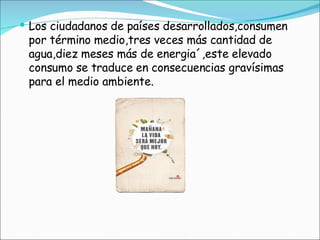 Los ciudadanos de países desarrollados,consumen por término medio,tres veces más cantidad de agua,diez meses más de energia´,este elevado consumo se traduce en consecuencias gravísimas para el medio ambiente. 