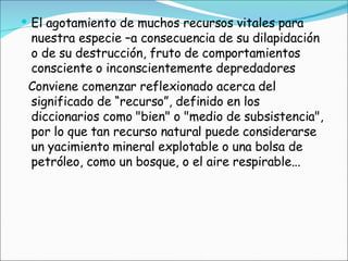El agotamiento de muchos recursos vitales para nuestra especie –a consecuencia de su dilapidación o de su destrucción, fruto de comportamientos consciente o inconscientemente depredadores  Conviene comenzar reflexionado acerca del significado de “recurso”, definido en los diccionarios como "bien" o "medio de subsistencia", por lo que tan recurso natural puede considerarse un yacimiento mineral explotable o una bolsa de petróleo, como un bosque, o el aire respirable...  