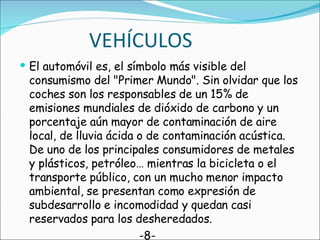 VEHÍCULOS El automóvil es, el símbolo más visible del consumismo del "Primer Mundo". Sin olvidar que los coches son los responsables de un 15% de emisiones mundiales de dióxido de carbono y un porcentaje aún mayor de contaminación de aire local, de lluvia ácida o de contaminación acústica. De uno de los principales consumidores de metales y plásticos, petróleo… mientras la bicicleta o el transporte público, con un mucho menor impacto ambiental, se presentan como expresión de subdesarrollo e incomodidad y quedan casi reservados para los desheredados. -8- 