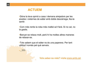 ACTUEM
•Dóna la teva opinió a casa i demana airejadors per les
aixetes i cisternes de wàter amb doble descàrrega, fes-te
sentir.

•Com més rentis la roba més malbé se’t farà. Si no cal, no
la gastis.

•Banyar-se relaxa molt, però hi ha moltes altres maneres
de relaxar-se.

•Tots sabem que el wàter no és una paperera. Per tant
utilitza’l només pel què serveix.

•...???
 