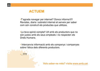 ACTUEM

•T’agrada navegar per internet? Doncs informa’t!!!
Revistes, diaris i sobretot internet et serveix per saber
com són construït els productes que utilitzes.

•La teva opinió compta!! Ull amb els productors que no
són justos amb els seus empleats i no respecten els
Drets Humans.

• Intercanvia informació amb els companys i companyes
sobre l’ètica dels diferents productors.

•...???
 