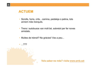 ACTUEM

• Sorolls, fums, crits…camina, pedaleja o patina, tots
  anirem més tranquils.

• Trens i autobusos van molt bé, sobretot per fer noves
  amistats.

• Multes de trànsit? No gràcies! Ves a peu...

• ...???
 