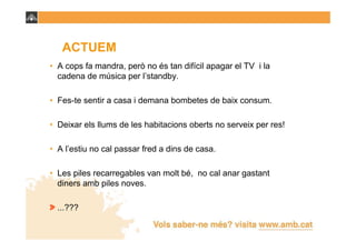 ACTUEM
• A cops fa mandra, però no és tan difícil apagar el TV i la
  cadena de música per l’standby.

• Fes-te sentir a casa i demana bombetes de baix consum.

• Deixar els llums de les habitacions oberts no serveix per res!

• A l’estiu no cal passar fred a dins de casa.

• Les piles recarregables van molt bé, no cal anar gastant
  diners amb piles noves.

  ...???
 