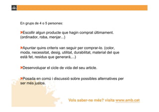 En grups de 4 o 5 persones:

 Escollir algun producte que hagin comprat últimament.
(ordinador, roba, menjar...)

 Apuntar quins criteris van seguir per comprar-lo. (color,
moda, necessitat, desig, utilitat, durabilitat, material del que
està fet, residus que generarà,...)

 Desenvolupar el cicle de vida del seu article.

 Posada en comú i discussió sobre possibles alternatives per
ser més justos.
 